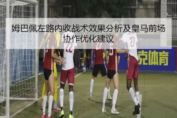 姆巴佩左路内收战术效果分析及皇马前场协作优化建议
